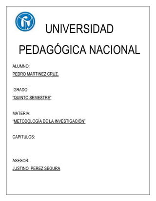 UNIVERSIDAD
  PEDAGÓGICA NACIONAL
ALUMNO:
PEDRO MARTINEZ CRUZ.


GRADO:
“QUINTO SEMESTRE”


MATERIA:
“METODOLOGÍA DE LA INVESTIGACIÓN”


CAPITULOS:




ASESOR:
JUSTINO PEREZ SEGURA
 