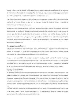 Aunque existen muchos tipos de células ganglionares desde un punto de vista funcional, las neuronas
de CGL recibeninformaciónde un solo tipo. Por otro lado,los esquemas exactosde organizaciónentre
las células ganglionares y sus destinos centrales no se conocen. (231)
Trasel abandono del ojo, los axones de lascélulasganglionaresseorganizanen fascículosmielinizados,
originando el nervio óptico, (62) que en su trayecto consta de tres porciones: infraorbitaria,
intracanalicular e intracraneal.(199), (159)
A nivel de la zona anteroinferior del suelo del III ventrículo los nervios ópticos confluyen en el quiasma
óptico, donde se produce la decusación o intercambio de las fibras de las hemirretinas nasales de
ambos ojos. Del ángulo posterolateral del quiasma se inician las cintillas ópticas, bandas de
aproximadamente 5.1 mm de largo, que divergen y discurren hacia atrás, rodeando los pedúnculos
cerebrales, en estrecha vecindad con la arteria cerebral posterior, para terminar en los cuerpos
geniculados laterales. (159)
Cuerpo geniculado lateral.
El 80% de la información procedente de la retina, importante para la percepción consciente en los
monos, se transporta a través del cuerpo geniculado lateral (CGL). De la misma manera, recibe
información de todos los sistemas sensoriales, menos del olfatorio.
Aunque se sabe que el CGL es la principal vía de entrada a través de la cual la información visual llega
a la corteza visual, no hay tal consenso en relación a cuál es su misión en la visión.(25) Las funciones
principales del CGL son modular el flujo de información visual a la corteza y mantener la separación
de las características del estímulo para un uso óptimo por parte de las neuronas corticales.
Capas y tipos celulares
Se ubican en la zona dorsolateral del tálamo, y se compone de una morfología cónica asimétrica cuyo
ápexredondeado está ubicado lateralmente.Posee6capasque guardanla misma estructura irregular.
Cada capa representa, de forma retinotópica, el hemicampo visual contralateral, de forma que los
campos visuales superior e inferior se localizan en la zona lateral y medial de cada una, y los campos
visuales central (perifoveal) y periférico se localizan en la zona posterior y anterior respectivamente.
(179)
Lasfibrasdirectasy cruzadasoriginadasdel quiasma óptico se ubican en capasalternadas,lascruzadas
en las capas 1, 4 y 6, y las directas en las capas 2, 3 y 5, originando las neuronas visuales terminales
que componen las radiaciones geniculado-calcarinas.
 