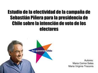 Estudio de la efectividad de la campaña de Sebastián Piñera para la presidencia de Chile sobre la intención de voto de los electores Autores: Maria Corina Salas Maria Virginia Troconis 