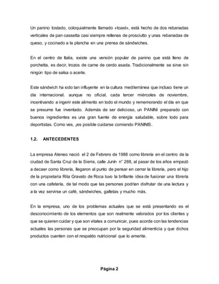 Página 2
Un panino tostado, coloquialmente llamado «toast», está hecho de dos rebanadas
verticales de pan cassetta casi siempre rellenas de prosciutto y unas rebanadas de
queso, y cocinado a la plancha en una prensa de sándwiches.
En el centro de Italia, existe una versión popular de panino que está lleno de
porchetta, es decir, trozos de carne de cerdo asada. Tradicionalmente se sirve sin
ningún tipo de salsa o aceite.
Este sándwich ha sido tan influyente en la cultura mediterránea que incluso tiene un
día internacional, aunque no oficial, cada tercer miércoles de noviembre,
incentivando a ingerir este alimento en todo el mundo y rememorando el día en que
se presume fue inventado. Además de ser delicioso, un PANINI preparado con
buenos ingredientes es una gran fuente de energía saludable, sobre todo para
deportistas. Como ves, ¡es posible cuidarse comiendo PANINIS.
1.2. ANTECEDENTES
La empresa Ateneo nació el 2 de Febrero de 1986 como librería en el centro de la
ciudad de Santa Cruz de la Sierra, calle Junín n° 288, al pasar de los años empezó
a decaer como librería, llegaron al punto de pensar en cerrar la librería, pero el hijo
de la propietaria Rita Gravato de Roca tuvo la brillante idea de fusionar una librería
con una cafetería, de tal modo que las personas podrían disfrutar de una lectura y
a la vez servirse un café, sándwiches, galletas y mucho más.
En la empresa, uno de los problemas actuales que se está presentando es el
desconocimiento de los elementos que son realmente valorados por los clientes y
que se quieren cuidar y que son vitales a comunicar, pues acorde con las tendencias
actuales las personas que se preocupan por la seguridad alimenticia y que dichos
productos cuenten con el respaldo nutricional que lo amerite.
 