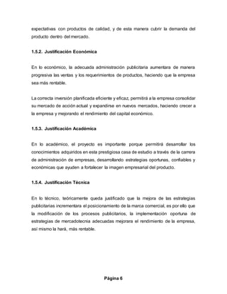 Página 6
expectativas con productos de calidad, y de esta manera cubrir la demanda del
producto dentro del mercado.
1.5.2. Justificación Económica
En lo económico, la adecuada administración publicitaria aumentara de manera
progresiva las ventas y los requerimientos de productos, haciendo que la empresa
sea más rentable.
La correcta inversión planificada eficiente y eficaz, permitirá a la empresa consolidar
su mercado de acción actual y expandirse en nuevos mercados, haciendo crecer a
la empresa y mejorando el rendimiento del capital económico.
1.5.3. Justificación Académica
En lo académico, el proyecto es importante porque permitirá desarrollar los
conocimientos adquiridos en esta prestigiosa casa de estudio a través de la carrera
de administración de empresas, desarrollando estrategias oportunas, confiables y
económicas que ayuden a fortalecer la imagen empresarial del producto.
1.5.4. Justificación Técnica
En lo técnico, teóricamente queda justificado que la mejora de las estrategias
publicitarias incrementara el posicionamiento de la marca comercial, es por ello que
la modificación de los procesos publicitarios, la implementación oportuna de
estrategias de mercadotecnia adecuadas mejorara el rendimiento de la empresa,
así mismo la hará, más rentable.
 