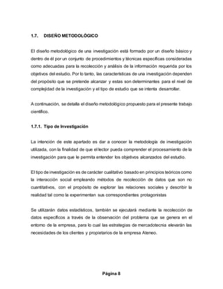 Página 8
1.7. DISEÑO METODOLÓGICO
El diseño metodológico de una investigación está formado por un diseño básico y
dentro de él por un conjunto de procedimientos y técnicas específicas consideradas
como adecuadas para la recolección y análisis de la información requerida por los
objetivos del estudio. Por lo tanto, las características de una investigación dependen
del propósito que se pretende alcanzar y estas son determinantes para el nivel de
complejidad de la investigación y el tipo de estudio que se intenta desarrollar.
A continuación, se detalla el diseño metodológico propuesto para el presente trabajo
científico.
1.7.1. Tipo de Investigación
La intención de este apartado es dar a conocer la metodología de investigación
utilizada, con la finalidad de que el lector pueda comprender el procesamiento de la
investigación para que le permita entender los objetivos alcanzados del estudio.
El tipo de investigación es de carácter cualitativo basado en principios teóricos como
la interacción social empleando métodos de recolección de datos que son no
cuantitativos, con el propósito de explorar las relaciones sociales y describir la
realidad tal como la experimentan sus correspondientes protagonistas
Se utilizarán datos estadísticos, también se ejecutará mediante la recolección de
datos específicos a través de la observación del problema que se genera en el
entorno de la empresa, para lo cual las estrategias de mercadotecnia elevarán las
necesidades de los clientes y propietarios de la empresa Ateneo.
 