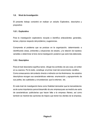Página 9
1.8. Nivel de Investigación
El presente trabajo consistirá en realizar un estudio Explorativo, descriptivo y
propositivo
1.8.1. Explorativo
Para la investigación exploratoria recopila e identifica antecedentes generales,
temas y tópicos respecto del problema y sugerencias.
Comprende el problema que se produce en la organización, determinando e
identificando áreas, ambientes y situaciones de estudio, y la relación de nuestras
variables o determinar el tono de la investigación posterior que será más elaborada.
1.8.2. Descriptivo
Para el nivel descriptivo significa narrar, dibujar los controles de una cosa, sin entrar
en su esencia. Por lo tanto, constituye el primer nivel del conocimiento científico.
Como consecuencia del contacto directo o indirecto con los fenómenos, los estudios
descriptivos recogen sus características externas: enumeración y agrupamiento de
sus partes, las cualidades y circunstancias que lo entornan, etc.
En este nivel de investigación tiene como finalidad demostrar que la mercadotecnia
es de suma importancia para el desarrollo de una empresa pues se medirá una serie
de características publicitarias que hacen falta a la empresa Ateneo, así como
también se medirán las opiniones de mejora que tienen los clientes de la empresa.
 
