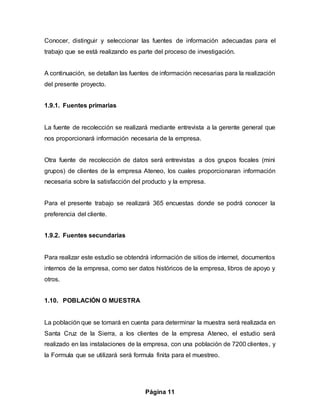 Página 11
Conocer, distinguir y seleccionar las fuentes de información adecuadas para el
trabajo que se está realizando es parte del proceso de investigación.
A continuación, se detallan las fuentes de información necesarias para la realización
del presente proyecto.
1.9.1. Fuentes primarias
La fuente de recolección se realizará mediante entrevista a la gerente general que
nos proporcionará información necesaria de la empresa.
Otra fuente de recolección de datos será entrevistas a dos grupos focales (mini
grupos) de clientes de la empresa Ateneo, los cuales proporcionaran información
necesaria sobre la satisfacción del producto y la empresa.
Para el presente trabajo se realizará 365 encuestas donde se podrá conocer la
preferencia del cliente.
1.9.2. Fuentes secundarias
Para realizar este estudio se obtendrá información de sitios de internet, documentos
internos de la empresa, como ser datos históricos de la empresa, libros de apoyo y
otros.
1.10. POBLACIÓN O MUESTRA
La población que se tomará en cuenta para determinar la muestra será realizada en
Santa Cruz de la Sierra, a los clientes de la empresa Ateneo, el estudio será
realizado en las instalaciones de la empresa, con una población de 7200 clientes, y
la Formula que se utilizará será formula finita para el muestreo.
 