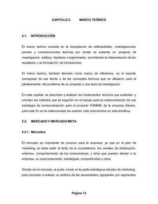 Página 13
CAPITULO 2. MARCO TEÓRICO
2.1. INTRODUCCIÓN
El marco teórico consiste en la recopilación de antecedentes, investigaciones
previas y consideraciones teóricas por donde se sustenta un proyecto de
investigación, análisis, hipótesis o experimento, permitiendo la interpretación de los
resultados y la formulación de conclusiones.
El marco teórico, también llamado como marco de referencia, es el soporte
conceptual de una teoría o de los conceptos teóricos que se utilizaron para el
planteamiento del problema de un proyecto o una tesis de investigación
En este capítulo se describen y analizan los fundamentos teóricos que sustentan y
orientan los métodos que se seguirán en el trabajo para la implementación de una
estrategia de comercialización para el producto PANINIS de la empresa Ateneo,
para este fin se ha seleccionado los autores más reconocidos en esta temática.
2.2. MERCADO Y MERCADO META
2.2.1. Mercados
El mercado es importante de conocer para la empresa, ya que en el plan de
marketing se debe estar al tanto de la competencia, los canales de distribución,
entornos, comportamiento de los consumidores y otros que pueden afectar a la
empresa, su posicionamiento, estrategias, competitividad y otros.
Siendo así el mercado, el punto inicial, en la parte estratégica del plan de marketing,
para proceder a realizar un análisis de las necesidades, agruparlas por segmentos
 