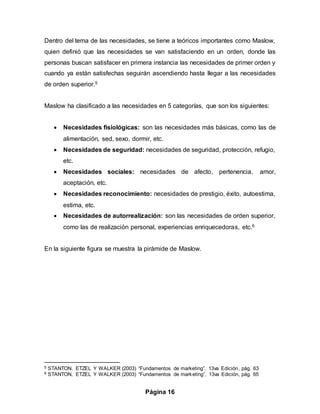 Página 16
Dentro del tema de las necesidades, se tiene a teóricos importantes como Maslow,
quien definió que las necesidades se van satisfaciendo en un orden, donde las
personas buscan satisfacer en primera instancia las necesidades de primer orden y
cuando ya están satisfechas seguirán ascendiendo hasta llegar a las necesidades
de orden superior.5
Maslow ha clasificado a las necesidades en 5 categorías, que son los siguientes:
 Necesidades fisiológicas: son las necesidades más básicas, como las de
alimentación, sed, sexo, dormir, etc.
 Necesidades de seguridad: necesidades de seguridad, protección, refugio,
etc.
 Necesidades sociales: necesidades de afecto, pertenencia, amor,
aceptación, etc.
 Necesidades reconocimiento: necesidades de prestigio, éxito, autoestima,
estima, etc.
 Necesidades de autorrealización: son las necesidades de orden superior,
como las de realización personal, experiencias enriquecedoras, etc.6
En la siguiente figura se muestra la pirámide de Maslow.
5 STANTON, ETZEL Y WALKER (2003) “Fundamentos de marketing”, 13va Edición, pág. 63
6 STANTON, ETZEL Y WALKER (2003) “Fundamentos de marketing”, 13va Edición, pág. 65
 