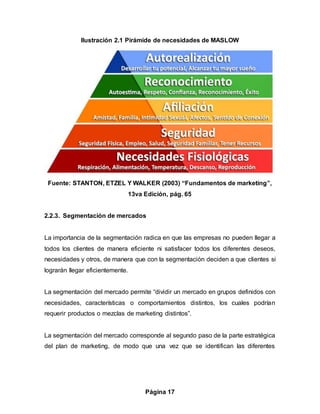 Página 17
Ilustración 2.1 Pirámide de necesidades de MASLOW
Fuente: STANTON, ETZEL Y WALKER (2003) “Fundamentos de marketing”,
13va Edición, pág. 65
2.2.3. Segmentación de mercados
La importancia de la segmentación radica en que las empresas no pueden llegar a
todos los clientes de manera eficiente ni satisfacer todos los diferentes deseos,
necesidades y otros, de manera que con la segmentación deciden a que clientes si
lograrán llegar eficientemente.
La segmentación del mercado permite “dividir un mercado en grupos definidos con
necesidades, características o comportamientos distintos, los cuales podrían
requerir productos o mezclas de marketing distintos”.
La segmentación del mercado corresponde al segundo paso de la parte estratégica
del plan de marketing, de modo que una vez que se identifican las diferentes
 