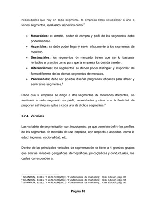 Página 18
necesidades que hay en cada segmento, la empresa debe seleccionar a uno o
varios segmentos, evaluando aspectos como:7
 Mesurables: el tamaño, poder de compra y perfil de los segmentos debe
poder medirse.
 Accesibles: se debe poder llegar y servir eficazmente a los segmentos de
mercado.
 Sustanciales: los segmentos de mercado tienen que ser lo bastante
rentables o grandes como para que la empresa los decida atender.
 Diferenciables: los segmentos se deben poder distinguir y responder de
forma diferente de los demás segmentos de mercado.
 Procesables: debe ser posible diseñar programas eficaces para atraer y
servir a los segmentos.8
Dado que la empresa se dirige a dos segmentos de mercados diferentes, se
analizará a cada segmento su perfil, necesidades y otros con la finalidad de
proponer estrategias aptas a cada uno de dichos segmentos.9
2.2.4. Variables
Las variables de segmentación son importantes, ya que permiten definir los perfiles
de los segmentos de mercado de una empresa, con respecto a aspectos, como la
edad, ingresos, nacionalidad, etc.
Dentro de las principales variables de segmentación se tiene a 4 grandes grupos
que son las variables geográficas, demográficas, psicográficas y conductuales, las
cuales corresponden a:
7 STANTON, ETZEL Y WALKER (2003) “Fundamentos de marketing”, 13va Edición, pág. 87
8 STANTON, ETZEL Y WALKER (2003) “Fundamentos de marketing”, 13va Edición, pág. 91
9 STANTON, ETZEL Y WALKER (2003) “Fundamentos de marketing”, 13va Edición, pág. 95
 