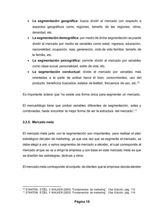 Página 19
 La segmentación geográfica: busca dividir al mercado con respecto a
aspectos geográficos como regiones, tamaño de las regiones, clima,
densidad, etc.
 La segmentación demográfica: por medio de dicha segmentación se puede
dividir al mercado por medio de variables como edad, ingresos, educación,
nacionalidad, ocupación, raza, generación, ciclo de vida familiar, tamaño de
la familia, etc.
 La segmentación psicográfica: permite dividir al mercado por variables
como clase social, personalidad, estilo de vida, etc.
 La segmentación conductual: divide al mercado por variables más
orientadas a la parte de actitud hacia el bien, conocimientos, uso del
producto, beneficios buscados, estatus de lealtad, frecuencia de uso, etc.10
Es importante aclarar que “no existe una forma única para segmentar un mercado.
El mercadólogo tiene que probar variables diferentes de segmentación, solas y
combinadas, hasta encontrar la mejor forma de ver la estructura del mercado”.11
2.2.5. Mercado meta
El mercado meta junto con la segmentación son importantes, para realizar el plan
estratégico del plan de marketing, ya que una vez que se segmenta el mercado, se
debe elegir a uno o varios segmentos de mercado a atender, el cual corresponde al
mercado al que se va a dirigir la empresa y con base en este mercado meta es que
se diseñan las estrategias, tácticas y otros.
El mercado meta corresponde al conjunto de clientes que la empresa decideatender
10 STANTON, ETZEL Y WALKER (2003) “Fundamentos de marketing”, 13va Edición, pág. 115
11 STANTON, ETZEL Y WALKER (2003) “Fundamentos de marketing”, 13va Edición, pág. 119
 