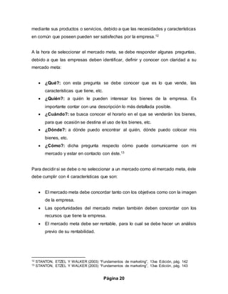 Página 20
mediante sus productos o servicios, debido a que las necesidades y características
en común que poseen pueden ser satisfechas por la empresa.12
A la hora de seleccionar el mercado meta, se debe responder algunas preguntas,
debido a que las empresas deben identificar, definir y conocer con claridad a su
mercado meta:
 ¿Qué?: con esta pregunta se debe conocer que es lo que vende, las
características que tiene, etc.
 ¿Quién?: a quién le pueden interesar los bienes de la empresa. Es
importante contar con una descripción lo más detallada posible.
 ¿Cuándo?: se busca conocer el horario en el que se venderán los bienes,
para que ocasión se destina el uso de los bienes, etc.
 ¿Dónde?: a dónde puedo encontrar al quién, dónde puedo colocar mis
bienes, etc.
 ¿Cómo?: dicha pregunta respecto cómo puede comunicarme con mi
mercado y estar en contacto con éste.13
Para decidir si se debe o no seleccionar a un mercado como el mercado meta, éste
debe cumplir con 4 características que son:
 El mercado meta debe concordar tanto con los objetivos como con la imagen
de la empresa.
 Las oportunidades del mercado metan también deben concordar con los
recursos que tiene la empresa.
 El mercado meta debe ser rentable, para lo cual se debe hacer un análisis
previo de su rentabilidad.
12 STANTON, ETZEL Y WALKER (2003) “Fundamentos de marketing”, 13va Edición, pág. 142
13 STANTON, ETZEL Y WALKER (2003) “Fundamentos de marketing”, 13va Edición, pág. 143
 