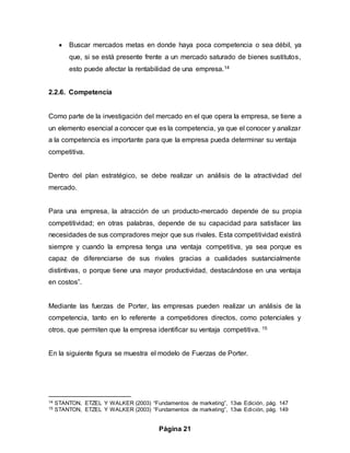 Página 21
 Buscar mercados metas en donde haya poca competencia o sea débil, ya
que, si se está presente frente a un mercado saturado de bienes sustitutos,
esto puede afectar la rentabilidad de una empresa.14
2.2.6. Competencia
Como parte de la investigación del mercado en el que opera la empresa, se tiene a
un elemento esencial a conocer que es la competencia, ya que el conocer y analizar
a la competencia es importante para que la empresa pueda determinar su ventaja
competitiva.
Dentro del plan estratégico, se debe realizar un análisis de la atractividad del
mercado.
Para una empresa, la atracción de un producto-mercado depende de su propia
competitividad; en otras palabras, depende de su capacidad para satisfacer las
necesidades de sus compradores mejor que sus rivales. Esta competitividad existirá
siempre y cuando la empresa tenga una ventaja competitiva, ya sea porque es
capaz de diferenciarse de sus rivales gracias a cualidades sustancialmente
distintivas, o porque tiene una mayor productividad, destacándose en una ventaja
en costos”.
Mediante las fuerzas de Porter, las empresas pueden realizar un análisis de la
competencia, tanto en lo referente a competidores directos, como potenciales y
otros, que permiten que la empresa identificar su ventaja competitiva. 15
En la siguiente figura se muestra el modelo de Fuerzas de Porter.
14 STANTON, ETZEL Y WALKER (2003) “Fundamentos de marketing”, 13va Edición, pág. 147
15 STANTON, ETZEL Y WALKER (2003) “Fundamentos de marketing”, 13va Edición, pág. 149
 