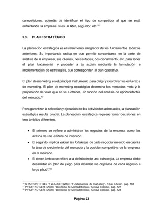 Página 23
competidores, además de identificar el tipo de competidor al que se está
enfrentando la empresa, si es un líder, seguidor, etc.16
2.3. PLAN ESTRATÉGICO
La planeación estratégica es el instrumento integrador de los fundamentos teóricos
anteriores. Su importancia radica en que permite concentrarse en la parte de
análisis de la empresa, sus clientes, necesidades, posicionamiento, etc. para tener
el pilar fundamental y proceder a la acción mediante la formulación e
implementación de estrategias, que corresponden al plan operativo.
El plan de marketing es el principal instrumento para dirigir y coordinar los esfuerzos
de marketing. El plan de marketing estratégico determina los mercados meta y la
proposición de valor que se va a ofrecer, en función del análisis de oportunidades
del mercado.17
Para garantizar la selección y ejecución de las actividades adecuadas, la planeación
estratégica resulta crucial. La planeación estratégica requiere tomar decisiones en
tres ámbitos diferentes.
 El primero se refiere a administrar los negocios de la empresa como los
activos de una cartera de inversión.
 El segundo implica valorar las fortalezas de cada negocio teniendo en cuenta
la tasa de crecimiento del mercado y la posición competitiva de la empresa
en el mercado.
 El tercer ámbito se refiere a la definición de una estrategia. La empresa debe
desarrollar un plan de juego para alcanzar los objetivos de cada negocio a
largo plazo”.18
16 STANTON, ETZEL Y WALKER (2003) “Fundamentos de marketing”, 13va Edición, pág. 163
17 PHILIP KOTLER, (2008) “Dirección de Mercadotecnia”, Octava Edición, pág. 127
18 PHILIP KOTLER, (2008) “Dirección de Mercadotecnia”, Octava Edición, pág. 128
 