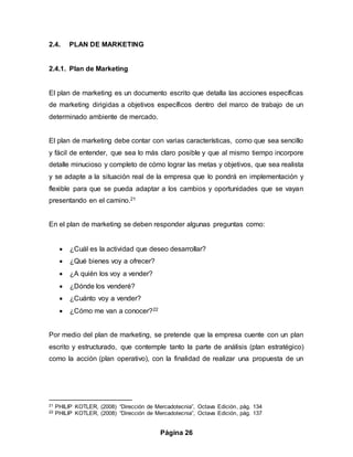 Página 26
2.4. PLAN DE MARKETING
2.4.1. Plan de Marketing
El plan de marketing es un documento escrito que detalla las acciones específicas
de marketing dirigidas a objetivos específicos dentro del marco de trabajo de un
determinado ambiente de mercado.
El plan de marketing debe contar con varias características, como que sea sencillo
y fácil de entender, que sea lo más claro posible y que al mismo tiempo incorpore
detalle minucioso y completo de cómo lograr las metas y objetivos, que sea realista
y se adapte a la situación real de la empresa que lo pondrá en implementación y
flexible para que se pueda adaptar a los cambios y oportunidades que se vayan
presentando en el camino.21
En el plan de marketing se deben responder algunas preguntas como:
 ¿Cuál es la actividad que deseo desarrollar?
 ¿Qué bienes voy a ofrecer?
 ¿A quién los voy a vender?
 ¿Dónde los venderé?
 ¿Cuánto voy a vender?
 ¿Cómo me van a conocer?22
Por medio del plan de marketing, se pretende que la empresa cuente con un plan
escrito y estructurado, que contemple tanto la parte de análisis (plan estratégico)
como la acción (plan operativo), con la finalidad de realizar una propuesta de un
21 PHILIP KOTLER, (2008) “Dirección de Mercadotecnia”, Octava Edición, pág. 134
22 PHILIP KOTLER, (2008) “Dirección de Mercadotecnia”, Octava Edición, pág. 137
 