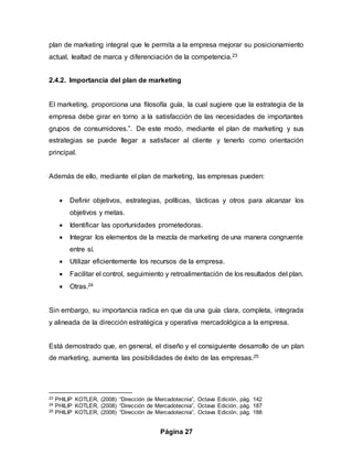 Página 27
plan de marketing integral que le permita a la empresa mejorar su posicionamiento
actual, lealtad de marca y diferenciación de la competencia.23
2.4.2. Importancia del plan de marketing
El marketing, proporciona una filosofía guía, la cual sugiere que la estrategia de la
empresa debe girar en torno a la satisfacción de las necesidades de importantes
grupos de consumidores.”. De este modo, mediante el plan de marketing y sus
estrategias se puede llegar a satisfacer al cliente y tenerlo como orientación
principal.
Además de ello, mediante el plan de marketing, las empresas pueden:
 Definir objetivos, estrategias, políticas, tácticas y otros para alcanzar los
objetivos y metas.
 Identificar las oportunidades prometedoras.
 Integrar los elementos de la mezcla de marketing de una manera congruente
entre sí.
 Utilizar eficientemente los recursos de la empresa.
 Facilitar el control, seguimiento y retroalimentación de los resultados del plan.
 Otras.24
Sin embargo, su importancia radica en que da una guía clara, completa, integrada
y alineada de la dirección estratégica y operativa mercadológica a la empresa.
Está demostrado que, en general, el diseño y el consiguiente desarrollo de un plan
de marketing, aumenta las posibilidades de éxito de las empresas.25
23 PHILIP KOTLER, (2008) “Dirección de Mercadotecnia”, Octava Edición, pág. 142
24 PHILIP KOTLER, (2008) “Dirección de Mercadotecnia”, Octava Edición, pág. 187
25 PHILIP KOTLER, (2008) “Dirección de Mercadotecnia”, Octava Edición, pág. 188
 