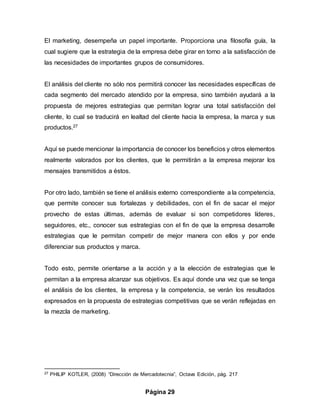Página 29
El marketing, desempeña un papel importante. Proporciona una filosofía guía, la
cual sugiere que la estrategia de la empresa debe girar en torno a la satisfacción de
las necesidades de importantes grupos de consumidores.
El análisis del cliente no sólo nos permitirá conocer las necesidades específicas de
cada segmento del mercado atendido por la empresa, sino también ayudará a la
propuesta de mejores estrategias que permitan lograr una total satisfacción del
cliente, lo cual se traducirá en lealtad del cliente hacia la empresa, la marca y sus
productos.27
Aquí se puede mencionar la importancia de conocer los beneficios y otros elementos
realmente valorados por los clientes, que le permitirán a la empresa mejorar los
mensajes transmitidos a éstos.
Por otro lado, también se tiene el análisis externo correspondiente a la competencia,
que permite conocer sus fortalezas y debilidades, con el fin de sacar el mejor
provecho de estas últimas, además de evaluar si son competidores líderes,
seguidores, etc., conocer sus estrategias con el fin de que la empresa desarrolle
estrategias que le permitan competir de mejor manera con ellos y por ende
diferenciar sus productos y marca.
Todo esto, permite orientarse a la acción y a la elección de estrategias que le
permitan a la empresa alcanzar sus objetivos. Es aquí donde una vez que se tenga
el análisis de los clientes, la empresa y la competencia, se verán los resultados
expresados en la propuesta de estrategias competitivas que se verán reflejadas en
la mezcla de marketing.
27 PHILIP KOTLER, (2008) “Dirección de Mercadotecnia”, Octava Edición, pág. 217
 