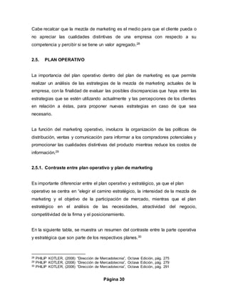Página 30
Cabe recalcar que la mezcla de marketing es el medio para que el cliente pueda o
no apreciar las cualidades distintivas de una empresa con respecto a su
competencia y percibir si se tiene un valor agregado.28
2.5. PLAN OPERATIVO
La importancia del plan operativo dentro del plan de marketing es que permite
realizar un análisis de las estrategias de la mezcla de marketing actuales de la
empresa, con la finalidad de evaluar las posibles discrepancias que haya entre las
estrategias que se estén utilizando actualmente y las percepciones de los clientes
en relación a éstas, para proponer nuevas estrategias en caso de que sea
necesario.
La función del marketing operativo, involucra la organización de las políticas de
distribución, ventas y comunicación para informar a los compradores potenciales y
promocionar las cualidades distintivas del producto mientras reduce los costos de
información.29
2.5.1. Contraste entre plan operativo y plan de marketing
Es importante diferenciar entre el plan operativo y estratégico, ya que el plan
operativo se centra en “elegir el camino estratégico, la intensidad de la mezcla de
marketing y el objetivo de la participación de mercado, mientras que el plan
estratégico en el análisis de las necesidades, atractividad del negocio,
competitividad de la firma y el posicionamiento.
En la siguiente tabla, se muestra un resumen del contraste entre la parte operativa
y estratégica que son parte de los respectivos planes.30
28 PHILIP KOTLER, (2008) “Dirección de Mercadotecnia”, Octava Edición, pág. 275
29 PHILIP KOTLER, (2008) “Dirección de Mercadotecnia”, Octava Edición, pág. 279
30 PHILIP KOTLER, (2008) “Dirección de Mercadotecnia”, Octava Edición, pág. 291
 