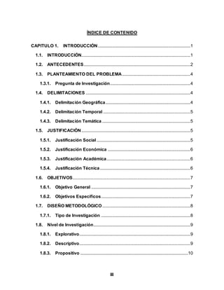 III
ÍNDICE DE CONTENIDO
CAPITULO 1. INTRODUCCIÓN....................................................................................1
1.1. INTRODUCCIÓN...................................................................................................1
1.2. ANTECEDENTES.................................................................................................2
1.3. PLANTEAMIENTO DEL PROBLEMA..............................................................4
1.3.1. Pregunta de Investigación.........................................................................4
1.4. DELIMITACIONES ...............................................................................................4
1.4.1. Delimitación Geográfica.............................................................................4
1.4.2. Delimitación Temporal ...............................................................................5
1.4.3. Delimitación Temática ................................................................................5
1.5. JUSTIFICACIÓN...................................................................................................5
1.5.1. Justificación Social .....................................................................................5
1.5.2. Justificación Económica ...........................................................................6
1.5.3. Justificación Académica............................................................................6
1.5.4. Justificación Técnica ..................................................................................6
1.6. OBJETIVOS...........................................................................................................7
1.6.1. Objetivo General ..........................................................................................7
1.6.2. Objetivos Específicos.................................................................................7
1.7. DISEÑO METODOLÓGICO................................................................................8
1.7.1. Tipo de Investigación .................................................................................8
1.8. Nivel de Investigación........................................................................................9
1.8.1. Explorativo.....................................................................................................9
1.8.2. Descriptivo.....................................................................................................9
1.8.3. Propositivo ..................................................................................................10
 