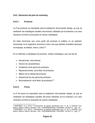 Página 33
2.6.2. Elementos del plan de marketing
2.6.2.1. Producto
La P de producto es importante para la realización del presente trabajo, ya que se
analizarán las estrategias actuales del producto utilizadas por la empresa y en caso
necesario se hará la propuesta de nuevas estrategias.
Se debe mencionar que como parte del producto el análisis no se realizará
únicamente en lo respectivo al servicio o bien, sino que también el análisis abarcará
el empaque, la calidad, marca y otros.33
En lo referente a estrategias de producto, existen estrategias, que son las de:
 Innovaciones discontinuas
 Adición de características
 Ampliación de la gama de productos
 Rejuvenecimiento de la línea de productos
 Mejora de la calidad del producto
 Adquisición de una gama de productos
 Racionalización de la línea de productos.34
.
2.6.2.2. Precio
La P de precio es importante para la realización del presente trabajo, ya que se
analizarán las estrategias actuales del precio utilizadas por la empresa y en caso
necesario se hará la propuesta de nuevas estrategias.
33 MARTÍNEZ, S. H. (2011). “Fundamentos de gestión empresarial (Vol. 1)”. (E. C. Gutiérrez, Ed.)
México, México, México: McGraw - HILL / INTERAMERICANA EDITORES, SA DE C.V., pág. 112
34 MARTÍNEZ, S. H. (2011). “Fundamentos de gestión empresarial (Vol. 1)”. (E. C. Gutiérrez, Ed.)
México, México, México: McGraw - HILL / INTERAMERICANA EDITORES, SA DE C.V., pág. 117
 