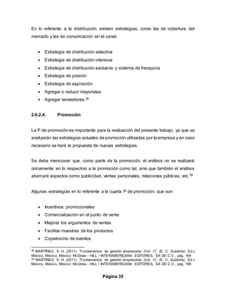 Página 35
En lo referente a la distribución, existen estrategias, como las de cobertura del
mercado y las de comunicación en el canal.
 Estrategia de distribución selectiva
 Estrategia de distribución intensiva
 Estrategia de distribución exclusiva y sistema de franquicia
 Estrategia de presión
 Estrategia de aspiración.
 Agregar o reducir mayoristas
 Agregar vendedores.38
2.6.2.4. Promoción
La P de promoción es importante para la realización del presente trabajo, ya que se
analizarán las estrategias actuales de promoción utilizadas por la empresa y en caso
necesario se hará la propuesta de nuevas estrategias.
Se debe mencionar que, como parte de la promoción, el análisis no se realizará
únicamente en lo respectivo a la promoción como tal, sino que también el análisis
abarcará aspectos como publicidad, ventas personales, relaciones públicas, etc.39
Algunas estrategias en lo referente a la cuarta P de promoción, que son:
 Incentivos promocionales
 Comercialización en el punto de venta
 Mejorar los argumentos de ventas
 Facilitar muestras de los productos
 Copatrocino de eventos
38 MARTÍNEZ, S. H. (2011). “Fundamentos de gestión empresarial (Vol. 1)”. (E. C. Gutiérrez, Ed.)
México, México, México: McGraw - HILL / INTERAMERICANA EDITORES, SA DE C.V., pág. 164
39 MARTÍNEZ, S. H. (2011). “Fundamentos de gestión empresarial (Vol. 1)”. (E. C. Gutiérrez, Ed.)
México, México, México: McGraw - HILL / INTERAMERICANA EDITORES, SA DE C.V., pág. 168
 