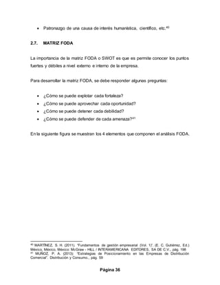 Página 36
 Patronazgo de una causa de interés humanística, científico, etc.40
2.7. MATRIZ FODA
La importancia de la matriz FODA o SWOT es que es permite conocer los puntos
fuertes y débiles a nivel externo e interno de la empresa.
Para desarrollar la matriz FODA, se debe responder algunas preguntas:
 ¿Cómo se puede explotar cada fortaleza?
 ¿Cómo se puede aprovechar cada oportunidad?
 ¿Cómo se puede detener cada debilidad?
 ¿Cómo se puede defender de cada amenaza?41
En la siguiente figura se muestran los 4 elementos que componen el análisis FODA.
40 MARTÍNEZ, S. H. (2011). “Fundamentos de gestión empresarial (Vol. 1)”. (E. C. Gutiérrez, Ed.)
México, México, México: McGraw - HILL / INTERAMERICANA EDITORES, SA DE C.V., pág. 198
41 MUÑOZ, P. A. (2013): “Estrategias de Posicionamiento en las Empresas de Distribución
Comercial”. Distribución y Consumo., pág. 59
 