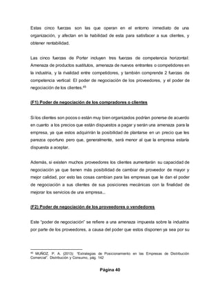 Página 40
Estas cinco fuerzas son las que operan en el entorno inmediato de una
organización, y afectan en la habilidad de esta para satisfacer a sus clientes, y
obtener rentabilidad.
Las cinco fuerzas de Porter incluyen tres fuerzas de competencia horizontal:
Amenaza de productos sustitutos, amenaza de nuevos entrantes o competidores en
la industria, y la rivalidad entre competidores, y también comprende 2 fuerzas de
competencia vertical: El poder de negociación de los proveedores, y el poder de
negociación de los clientes.45
(F1) Poder de negociación de los compradores o clientes
Si los clientes son pocos o están muy bien organizados podrían ponerse de acuerdo
en cuanto a los precios que están dispuestos a pagar y serán una amenaza para la
empresa, ya que estos adquirirán la posibilidad de plantarse en un precio que les
parezca oportuno pero que, generalmente, será menor al que la empresa estaría
dispuesta a aceptar.
Además, si existen muchos proveedores los clientes aumentarán su capacidad de
negociación ya que tienen más posibilidad de cambiar de proveedor de mayor y
mejor calidad, por esto las cosas cambian para las empresas que le dan el poder
de negociación a sus clientes de sus posiciones mecánicas con la finalidad de
mejorar los servicios de una empresa...
(F2) Poder de negociación de los proveedores o vendedores
Este “poder de negociación” se refiere a una amenaza impuesta sobre la industria
por parte de los proveedores, a causa del poder que estos disponen ya sea por su
45 MUÑOZ, P. A. (2013): “Estrategias de Posicionamiento en las Empresas de Distribución
Comercial”. Distribución y Consumo, pág. 142
 