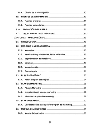 IV
1.8.4. Diseño de la Investigación ......................................................................10
1.9. FUENTES DE INFORMACIÓN ........................................................................10
1.9.1. Fuentes primarias......................................................................................11
1.9.2. Fuentes secundarias.................................................................................11
1.10. POBLACIÓN O MUESTRA...........................................................................11
1.11. CRONOGRAMA DE ACTIVIDADES ...........................................................12
CAPITULO 2. MARCO TEÓRICO...............................................................................13
2.1. INTRODUCCIÓN.................................................................................................13
2.2. MERCADO Y MERCADO META.....................................................................13
2.2.1. Mercados......................................................................................................13
2.2.2. Necesidades y tendencias de los mercados......................................15
2.2.3. Segmentación de mercados ...................................................................17
2.2.4. Variables.......................................................................................................18
2.2.5. Mercado meta .............................................................................................19
2.2.6. Competencia...............................................................................................21
2.3. PLAN ESTRATÉGICO.......................................................................................23
2.3.1. Pasos del plan estratégico ......................................................................24
2.4. PLAN DE MARKETING.....................................................................................26
2.4.1. Plan de Marketing ......................................................................................26
2.4.2. Importancia del plan de marketing .......................................................27
2.4.3. Partes de un plan de marketing .............................................................28
2.5. PLAN OPERATIVO............................................................................................30
2.5.1. Contraste entre plan operativo y plan de marketing........................30
2.6. MESCLA DEL MARKETING............................................................................31
2.6.1. Mescla del marketing ................................................................................31
 
