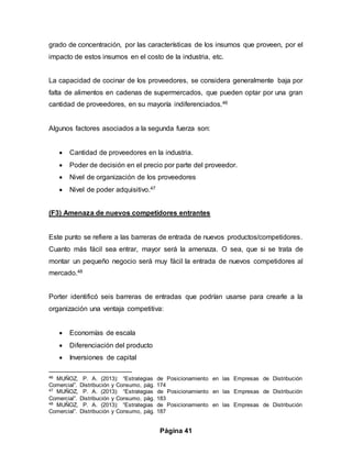 Página 41
grado de concentración, por las características de los insumos que proveen, por el
impacto de estos insumos en el costo de la industria, etc.
La capacidad de cocinar de los proveedores, se considera generalmente baja por
falta de alimentos en cadenas de supermercados, que pueden optar por una gran
cantidad de proveedores, en su mayoría indiferenciados.46
Algunos factores asociados a la segunda fuerza son:
 Cantidad de proveedores en la industria.
 Poder de decisión en el precio por parte del proveedor.
 Nivel de organización de los proveedores
 Nivel de poder adquisitivo.47
(F3) Amenaza de nuevos competidores entrantes
Este punto se refiere a las barreras de entrada de nuevos productos/competidores.
Cuanto más fácil sea entrar, mayor será la amenaza. O sea, que si se trata de
montar un pequeño negocio será muy fácil la entrada de nuevos competidores al
mercado.48
Porter identificó seis barreras de entradas que podrían usarse para crearle a la
organización una ventaja competitiva:
 Economías de escala
 Diferenciación del producto
 Inversiones de capital
46 MUÑOZ, P. A. (2013): “Estrategias de Posicionamiento en las Empresas de Distribución
Comercial”. Distribución y Consumo, pág. 174
47 MUÑOZ, P. A. (2013): “Estrategias de Posicionamiento en las Empresas de Distribución
Comercial”. Distribución y Consumo, pág. 183
48 MUÑOZ, P. A. (2013): “Estrategias de Posicionamiento en las Empresas de Distribución
Comercial”. Distribución y Consumo, pág. 187
 