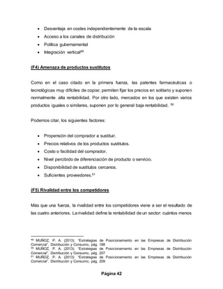 Página 42
 Desventaja en costes independientemente de la escala
 Acceso a los canales de distribución
 Política gubernamental
 Integración vertical49
(F4) Amenaza de productos sustitutos
Como en el caso citado en la primera fuerza, las patentes farmacéuticas o
tecnológicas muy difíciles de copiar, permiten fijar los precios en solitario y suponen
normalmente alta rentabilidad. Por otro lado, mercados en los que existen varios
productos iguales o similares, suponen por lo general baja rentabilidad. 50
Podemos citar, los siguientes factores:
 Propensión del comprador a sustituir.
 Precios relativos de los productos sustitutos.
 Costo o facilidad del comprador.
 Nivel percibido de diferenciación de producto o servicio.
 Disponibilidad de sustitutos cercanos.
 Suficientes proveedores.51
(F5) Rivalidad entre los competidores
Más que una fuerza, la rivalidad entre los competidores viene a ser el resultado de
las cuatro anteriores. La rivalidad define la rentabilidad de un sector: cuántos menos
49 MUÑOZ, P. A. (2013): “Estrategias de Posicionamiento en las Empresas de Distribución
Comercial”. Distribución y Consumo, pág. 188
50 MUÑOZ, P. A. (2013): “Estrategias de Posicionamiento en las Empresas de Distribución
Comercial”. Distribución y Consumo, pág. 207
51 MUÑOZ, P. A. (2013): “Estrategias de Posicionamiento en las Empresas de Distribución
Comercial”. Distribución y Consumo, pág. 209
 