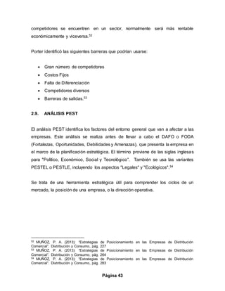 Página 43
competidores se encuentren en un sector, normalmente será más rentable
económicamente y viceversa.52
Porter identificó las siguientes barreras que podrían usarse:
 Gran número de competidores
 Costos Fijos
 Falta de Diferenciación
 Competidores diversos
 Barreras de salidas.53
2.9. ANÁLISIS PEST
El análisis PEST identifica los factores del entorno general que van a afectar a las
empresas. Este análisis se realiza antes de llevar a cabo el DAFO o FODA
(Fortalezas, Oportunidades, Debilidades y Amenazas), que presenta la empresa en
el marco de la planificación estratégica. El término proviene de las siglas inglesas
para "Político, Económico, Social y Tecnológico”. También se usa las variantes
PESTEL o PESTLE, incluyendo los aspectos "Legales" y "Ecológicos".54
Se trata de una herramienta estratégica útil para comprender los ciclos de un
mercado, la posición de una empresa, o la dirección operativa.
52 MUÑOZ, P. A. (2013): “Estrategias de Posicionamiento en las Empresas de Distribución
Comercial”. Distribución y Consumo, pág. 227
53 MUÑOZ, P. A. (2013): “Estrategias de Posicionamiento en las Empresas de Distribución
Comercial”. Distribución y Consumo, pág. 264
54 MUÑOZ, P. A. (2013): “Estrategias de Posicionamiento en las Empresas de Distribución
Comercial”. Distribución y Consumo, pág. 283
 