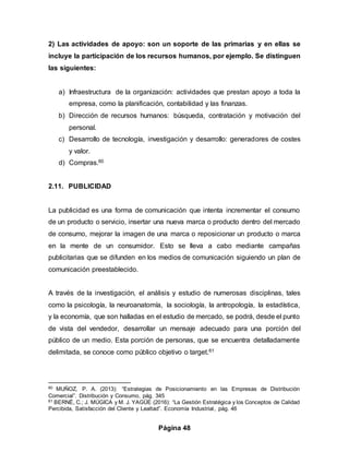 Página 48
2) Las actividades de apoyo: son un soporte de las primarias y en ellas se
incluye la participación de los recursos humanos, por ejemplo. Se distinguen
las siguientes:
a) Infraestructura de la organización: actividades que prestan apoyo a toda la
empresa, como la planificación, contabilidad y las finanzas.
b) Dirección de recursos humanos: búsqueda, contratación y motivación del
personal.
c) Desarrollo de tecnología, investigación y desarrollo: generadores de costes
y valor.
d) Compras.60
2.11. PUBLICIDAD
La publicidad es una forma de comunicación que intenta incrementar el consumo
de un producto o servicio, insertar una nueva marca o producto dentro del mercado
de consumo, mejorar la imagen de una marca o reposicionar un producto o marca
en la mente de un consumidor. Esto se lleva a cabo mediante campañas
publicitarias que se difunden en los medios de comunicación siguiendo un plan de
comunicación preestablecido.
A través de la investigación, el análisis y estudio de numerosas disciplinas, tales
como la psicología, la neuroanatomía, la sociología, la antropología, la estadística,
y la economía, que son halladas en el estudio de mercado, se podrá, desde el punto
de vista del vendedor, desarrollar un mensaje adecuado para una porción del
público de un medio. Esta porción de personas, que se encuentra detalladamente
delimitada, se conoce como público objetivo o target.61
60 MUÑOZ, P. A. (2013): “Estrategias de Posicionamiento en las Empresas de Distribución
Comercial”. Distribución y Consumo, pág. 345
61 BERNÉ, C.; J. MÚGICA y M. J. YAGÜE (2016): “La Gestión Estratégica y los Conceptos de Calidad
Percibida, Satisfacción del Cliente y Lealtad”. Economía Industrial, pág. 46
 