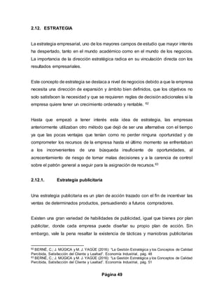 Página 49
2.12. ESTRATEGIA
La estrategia empresarial, uno de los mayores campos de estudio que mayor interés
ha despertado, tanto en el mundo académico como en el mundo de los negocios.
La importancia de la dirección estratégica radica en su vinculación directa con los
resultados empresariales.
Este concepto de estrategia se destaca a nivel de negocios debido a que la empresa
necesita una dirección de expansión y ámbito bien definidos, que los objetivos no
solo satisfacen la necesidad y que se requieren reglas de decisión adicionales si la
empresa quiere tener un crecimiento ordenado y rentable. 62
Hasta que empezó a tener interés esta idea de estrategia, las empresas
anteriormente utilizaban otro método que dejó de ser una alternativa con el tiempo
ya que las pocas ventajas que tenían como no perder ninguna oportunidad y de
comprometer los recursos de la empresa hasta el último momento se enfrentaban
a los inconvenientes de una búsqueda insuficiente de oportunidades, al
acrecentamiento de riesgo de tomar malas decisiones y a la carencia de control
sobre el patrón general a seguir para la asignación de recursos.63
2.12.1. Estrategia publicitaria
Una estrategia publicitaria es un plan de acción trazado con el fin de incentivar las
ventas de determinados productos, persuadiendo a futuros compradores.
Existen una gran variedad de habilidades de publicidad, igual que bienes por plan
publicitar, donde cada empresa puede diseñar su propio plan de acción. Sin
embargo, vale la pena resaltar la existencia de tácticas y maniobras publicitarias
62 BERNÉ, C.; J. MÚGICA y M. J. YAGÜE (2016): “La Gestión Estratégica y los Conceptos de Calidad
Percibida, Satisfacción del Cliente y Lealtad”. Economía Industrial, pág. 48
63 BERNÉ, C.; J. MÚGICA y M. J. YAGÜE (2016): “La Gestión Estratégica y los Conceptos de Calidad
Percibida, Satisfacción del Cliente y Lealtad”. Economía Industrial, pág. 51
 