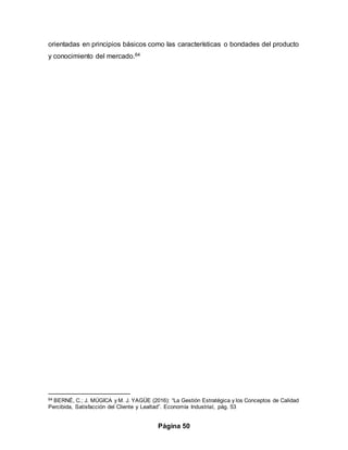 Página 50
orientadas en principios básicos como las características o bondades del producto
y conocimiento del mercado.64
64 BERNÉ, C.; J. MÚGICA y M. J. YAGÜE (2016): “La Gestión Estratégica y los Conceptos de Calidad
Percibida, Satisfacción del Cliente y Lealtad”. Economía Industrial, pág. 53
 