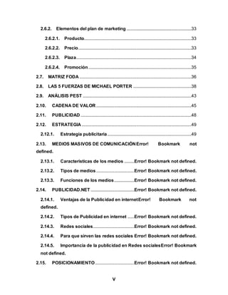 V
2.6.2. Elementos del plan de marketing ..........................................................33
2.6.2.1. Producto................................................................................................33
2.6.2.2. Precio.....................................................................................................33
2.6.2.3. Plaza.......................................................................................................34
2.6.2.4. Promoción............................................................................................35
2.7. MATRIZ FODA ....................................................................................................36
2.8. LAS 5 FUERZAS DE MICHAEL PORTER ....................................................38
2.9. ANÁLISIS PEST .................................................................................................43
2.10. CADENA DE VALOR .....................................................................................45
2.11. PUBLICIDAD ...................................................................................................48
2.12. ESTRATEGIA ..................................................................................................49
2.12.1. Estrategia publicitaria...........................................................................49
2.13. MEDIOS MASIVOS DE COMUNICACIÓNError! Bookmark not
defined.
2.13.1. Características de los medios .........Error! Bookmark not defined.
2.13.2. Tipos de medios..................................Error! Bookmark not defined.
2.13.3. Funciones de los medios..................Error! Bookmark not defined.
2.14. PUBLICIDAD.NET .......................................Error! Bookmark not defined.
2.14.1. Ventajas de la Publicidad en internetError! Bookmark not
defined.
2.14.2. Tipos de Publicidad en internet ......Error! Bookmark not defined.
2.14.3. Redes sociales.....................................Error! Bookmark not defined.
2.14.4. Para que sirven las redes sociales Error! Bookmark not defined.
2.14.5. Importancia de la publicidad en Redes socialesError! Bookmark
not defined.
2.15. POSICIONAMIENTO...................................Error! Bookmark not defined.
 