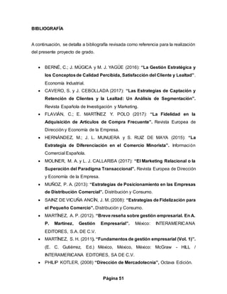 Página 51
BIBLIOGRAFÍA
A continuación, se detalla a bibliografía revisada como referencia para la realización
del presente proyecto de grado.
 BERNÉ, C.; J. MÚGICA y M. J. YAGÜE (2016): “La Gestión Estratégica y
los Conceptosde Calidad Percibida, Satisfacción del Cliente y Lealtad”.
Economía Industrial.
 CAVERO, S. y J. CEBOLLADA (2017): “Las Estrategias de Captación y
Retención de Clientes y la Lealtad: Un Análisis de Segmentación”.
Revista Española de Investigación y Marketing.
 FLAVIÁN, C.; E. MARTÍNEZ Y. POLO (2017): “La Fidelidad en la
Adquisición de Artículos de Compra Frecuente”. Revista Europea de
Dirección y Economía de la Empresa.
 HERNÁNDEZ, M.; J. L. MUNUERA y S. RUIZ DE MAYA (2015): “La
Estrategia de Diferenciación en el Comercio Minorista”. Información
Comercial Española.
 MOLINER, M. A. y L. J. CALLARISA (2017): “El Marketing Relacional o la
Superación del Paradigma Transaccional”. Revista Europea de Dirección
y Economía de la Empresa.
 MUÑOZ, P. A. (2013): “Estrategias de Posicionamiento en las Empresas
de Distribución Comercial”. Distribución y Consumo.
 SAINZ DE VICUÑA ANCÍN, J. M. (2008): “Estrategias de Fidelización para
el Pequeño Comercio”. Distribución y Consumo.
 MARTÍNEZ, A. P. (2012). “Breve reseña sobre gestión empresarial. En A.
P. Martínez, Gestión Empresarial”. México: INTERAMERICANA
EDITORES, S.A. DE C.V.
 MARTÍNEZ, S. H. (2011). “Fundamentos de gestión empresarial (Vol. 1)”.
(E. C. Gutiérrez, Ed.) México, México, México: McGraw - HILL /
INTERAMERICANA EDITORES, SA DE C.V.
 PHILIP KOTLER, (2008) “Dirección de Mercadotecnia”, Octava Edición.
 