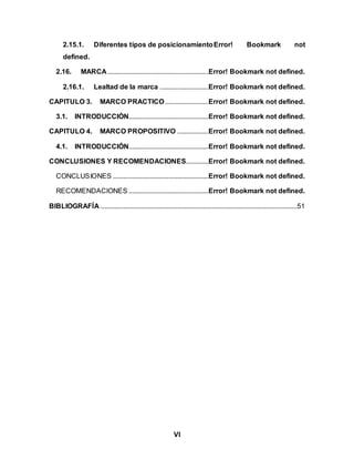 VI
2.15.1. Diferentes tipos de posicionamientoError! Bookmark not
defined.
2.16. MARCA ..........................................................Error! Bookmark not defined.
2.16.1. Lealtad de la marca ............................Error! Bookmark not defined.
CAPITULO 3. MARCO PRACTICO.........................Error! Bookmark not defined.
3.1. INTRODUCCIÓN..............................................Error! Bookmark not defined.
CAPITULO 4. MARCO PROPOSITIVO ..................Error! Bookmark not defined.
4.1. INTRODUCCIÓN..............................................Error! Bookmark not defined.
CONCLUSIONES Y RECOMENDACIONES.............Error! Bookmark not defined.
CONCLUSIONES .......................................................Error! Bookmark not defined.
RECOMENDACIONES ..............................................Error! Bookmark not defined.
BIBLIOGRAFÍA .................................................................................................................51
 