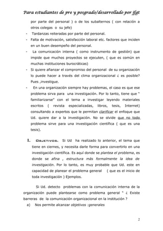 Para estudiantes de pre y posgrado/desarrollado por jfgt
por parte del personal ) o de los subalternos ( con relación a
otros colegas o su jefe)
- Tardanzas reiteradas por parte del personal.
- Falta de motivación, satisfacción laboral etc. factores que inciden
en un buen desempeño del personal.
- La comunicación interna ( como instrumento de gestión) que
impide que muchos proyectos se ejecuten, ( que es común en
muchas instituciones burocráticas)
- Si quiere afianzar el compromiso del personal de su organización
lo puede hacer a través del clima organizacional ¿ es posible?
Pues ,investigue.
- En una organización siempre hay problemas, el caso es que ese
problema sirva para una investigación. Por lo tanto, tiene que “
familiarizarse” con el tema a investigar leyendo materiales
escritos ( revista especializadas, libros, tesis, Internet)
consultando a expertos que le permitan clarificar el enfoque que
Ud. quiere dar a la investigación. No se olvide que no todo
problema sirve para una investigación científica ( que es una
tesis).
1. Objetivos. Si Ud ha realizado lo anterior, el tema que
tiene en ciernes, y necesita darle forma para convertirlo en una
investigación científica. Es aquí donde se plantea el problema, es
donde se afina , estructura más formalmente la idea de
investigación. Por lo tanto, es muy probable que Ud. este en
capacidad de planear el problema general ( que es el inicio de
toda investigación ) Ejemplos.
Si Ud. detecto problemas con la comunicación interna de la
organización puede plantearse como problema general “ ¿ Existe
barreras de la comunicación organizacional en la institución ?
a) Nos permite alcanzar objetivos :generales
2
 