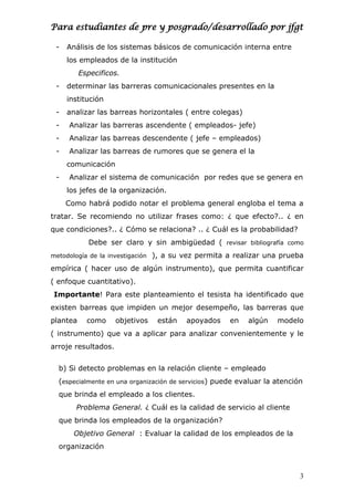 Para estudiantes de pre y posgrado/desarrollado por jfgt
- Análisis de los sistemas básicos de comunicación interna entre
los empleados de la institución
Especificos.
- determinar las barreras comunicacionales presentes en la
institución
- analizar las barreas horizontales ( entre colegas)
- Analizar las barreras ascendente ( empleados- jefe)
- Analizar las barreas descendente ( jefe – empleados)
- Analizar las barreas de rumores que se genera el la
comunicación
- Analizar el sistema de comunicación por redes que se genera en
los jefes de la organización.
Como habrá podido notar el problema general engloba el tema a
tratar. Se recomiendo no utilizar frases como: ¿ que efecto?.. ¿ en
que condiciones?.. ¿ Cómo se relaciona? .. ¿ Cuál es la probabilidad?
Debe ser claro y sin ambigüedad ( revisar bibliografía como
metodología de la investigación ), a su vez permita a realizar una prueba
empírica ( hacer uso de algún instrumento), que permita cuantificar
( enfoque cuantitativo).
Importante! Para este planteamiento el tesista ha identificado que
existen barreas que impiden un mejor desempeño, las barreras que
plantea como objetivos están apoyados en algún modelo
( instrumento) que va a aplicar para analizar convenientemente y le
arroje resultados.
b) Si detecto problemas en la relación cliente – empleado
(especialmente en una organización de servicios) puede evaluar la atención
que brinda el empleado a los clientes.
Problema General. ¿ Cuál es la calidad de servicio al cliente
que brinda los empleados de la organización?
Objetivo General : Evaluar la calidad de los empleados de la
organización
3
 