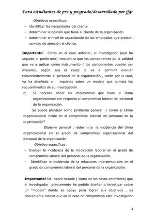 Para estudiantes de pre y posgrado/desarrollado por jfgt
Objetivos específicos:
- identificar las necesidades del cliente
- determinar la opinión que tiene el cliente de la organización
- determinar el nivel de capacitación de los empleados que prestan
servicio de atención al cliente.
Importante! Como en el caso anterior, el investigador (que ha
seguido el punto uno), encuentra que los componentes de la calidad
que va a aplicar como instrumento ( los componentes pueden ser
mayores, según sea el caso) le va a permitir evaluar
convenientemente al personal de la organización , razón por la cual,
ya ha diseñado o inquirido sobre un modelo que cumpla los
requerimientos de su investigación.
c) Si necesita saber las implicancias que tiene el clima
organizacional con respecto al compromiso laboral del personal
de la organización.
Se puede plantear como problema general: ¿ Cómo el Clima
organizacional incide en el compromiso laboral del personal de la
organización?
Objetivo general : determinar la incidencia del clima
organizacional en el grado de compromiso organizacional del
personal de la organización
Objetivo específicos:
- Evaluar la incidencia de la motivación laboral en el grado de
compromiso laboral del personal de la organización.
- Identificar la incidencia de la relaciones interpersonales en el
grado de compromiso laboral del personal de la organización.
Importante! Ud. habrá notado ( como en los casos anteriores) que
el investigador previamente ha podido diseñar o investigar sobre
un “modelo” donde se apoye para lograr sus objetivos , es
conveniente indicar que en el caso de compromiso este investigador
4
 