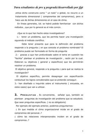 Para estudiantes de pre y posgrado/desarrollado por jfgt
utiliza dicho constructo como “ un todo” o global, no recurre a un
tratamiento dimensional ( componentes del compromiso), pero si
hace uso de dichas dimensiones en el caso de clima.
En líneas generales, Ud. se habrá podido familiarizar con dichos
métodos , que por lo general es el más común.
¿Que es lo que han hecho estos investigadores?
1.- tener un problema, que les permita hacer una investigación
siguiendo el método científico.
Debe tener presente que para la definición del problema
responde a la pregunta ¿ en que consiste el problema nombrado? El
problema puede ser formulado en forma de pregunta
2.- gracias a que han profundizado sobre el tema en cuestión les
“facilita” plantear el problema de investigación , razón por la cual.
Elaboran su objetivos ( general y específicos) que les permitirán
resolver un problema.
El objetivo general, responde a la pregunta ¿ para qué se realiza la
investigación?
El objetivo específico, permite desagregar con especificación
conductual los logros concatenados que se pretende conseguir.
3.- han diseñado o inquirido sobre el instrumento ( encuesta, en
estos casos) que van a utilizar.
2. Preguntas . Es conveniente, señalar que, también se
plantean preguntas de investigación del problema que se estudiará.
Que sean preguntas específicas. ( no es obligatorio)
Por ejemplo del ejemplo anterior, podemos preguntarnos:
¿ En que medida el clima organizacional incide en el grado de
compromiso del personal..?
¿ cómo las relaciones interpersonales inciden en el grado de
compromiso..?
5
 