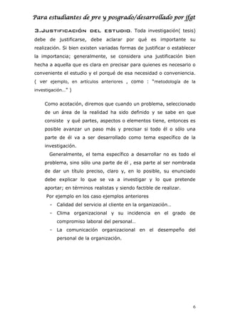Para estudiantes de pre y posgrado/desarrollado por jfgt
3.Justificación del estudio. Toda investigación( tesis)
debe de justificarse, debe aclarar por qué es importante su
realización. Si bien existen variadas formas de justificar o establecer
la importancia; generalmente, se considera una justificación bien
hecha a aquella que es clara en precisar para quienes es necesario o
conveniente el estudio y el porqué de esa necesidad o conveniencia.
( ver ejemplo, en artículos anteriores , como : “metodología de la
investigación…” )
Como acotación, diremos que cuando un problema, seleccionado
de un área de la realidad ha sido definido y se sabe en que
consiste y qué partes, aspectos o elementos tiene, entonces es
posible avanzar un paso más y precisar si todo él o sólo una
parte de él va a ser desarrollado como tema específico de la
investigación.
Generalmente, el tema específico a desarrollar no es todo el
problema, sino sólo una parte de él , esa parte al ser nombrada
de dar un título preciso, claro y, en lo posible, su enunciado
debe explicar lo que se va a investigar y lo que pretende
aportar; en términos realistas y siendo factible de realizar.
Por ejemplo en los caso ejemplos anteriores
- Calidad del servicio al cliente en la organización…
- Clima organizacional y su incidencia en el grado de
compromiso laboral del personal…
- La comunicación organizacional en el desempeño del
personal de la organización.
6
 