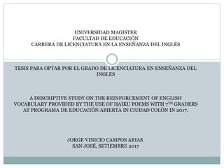 UNIVERSIDAD MAGISTER
FACULTAD DE EDUCACIÓN
CARRERA DE LICENCIATURA EN LA ENSEÑANZA DEL INGLÉS
TESIS PARA OPTAR POR EL GRADO DE LICENCIATURA EN ENSEÑANZA DEL
INGLES
A DESCRIPTIVE STUDY ON THE REINFORCEMENT OF ENGLISH
VOCABULARY PROVIDED BY THE USE OF HAIKU POEMS WITH 7TH GRADERS
AT PROGRAMA DE EDUCACIÓN ABIERTA IN CIUDAD COLÓN IN 2017.
JORGE VINICIO CAMPOS ARIAS
SAN JOSÉ, SETIEMBRE 2017
 