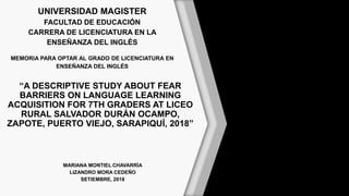 UNIVERSIDAD MAGISTER
FACULTAD DE EDUCACIÓN
CARRERA DE LICENCIATURA EN LA
ENSEÑANZA DEL INGLÉS
MEMORIA PARA OPTAR AL GRADO DE LICENCIATURA EN
ENSEÑANZA DEL INGLÉS
“A DESCRIPTIVE STUDY ABOUT FEAR
BARRIERS ON LANGUAGE LEARNING
ACQUISITION FOR 7TH GRADERS AT LICEO
RURAL SALVADOR DURÁN OCAMPO,
ZAPOTE, PUERTO VIEJO, SARAPIQUÍ, 2018”
MARIANA MONTIEL CHAVARRÍA
LIZANDRO MORA CEDEÑO
SETIEMBRE, 2018
 