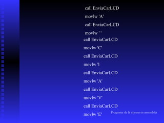 call EnviaCarLCD
movlw 'A'
call EnviaCarLCD
movlw ' '
call EnviaCarLCD
movlw 'C'
call EnviaCarLCD
movlw 'l
call EnviaCarLCD
movlw 'A'
call EnviaCarLCD
movlw 'V'
call EnviaCarLCD
movlw 'E'

Programa de la alarma en assembler

 