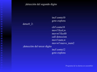 ;detección del segundo digito

incf conta10
goto explora
detec0_2:
clrf conta10
movf ficol,w
movwf ficol0
call deteccion
movf num,w
movwf nuevo_num2
;detección del tercer digito
incf conta12
goto explora

Programa de la alarma en assembler

 
