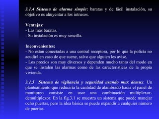 3.1.4 Sistema de alarma simple: baratas y de fácil instalación, su
objetivo es ahuyentar a los intrusos.
Ventajas:
- Las más baratas.
- Su instalación es muy sencilla.
Inconvenientes:
- No están conectadas a una central receptora, por lo que la policía no
acudirá en caso de que suene, salvo que alguien les avise.
- Los precios son muy diversos y dependen mucho tanto del modo en
que se instalen las alarmas como de las características de la propia
vivienda.
3.1.5 Sistema de vigilancia y seguridad usando mux demux. Un
planteamiento que reduciría la cantidad de alambrado hacia el panel de
monitoreo consiste en usar una combinación multiplexordemultiplexor. En la fig.3.1 se muestra un sistema que puede manejar
ocho puertas, pero la idea básica se puede expandir a cualquier número
de puertas.

 