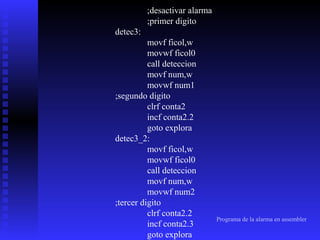 ;desactivar alarma
;primer digito
detec3:
movf ficol,w
movwf ficol0
call deteccion
movf num,w
movwf num1
;segundo digito
clrf conta2
incf conta2.2
goto explora
detec3_2:
movf ficol,w
movwf ficol0
call deteccion
movf num,w
movwf num2
;tercer digito
clrf conta2.2
incf conta2.3
goto explora

Programa de la alarma en assembler

 