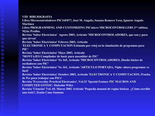 VIII BIBLIOGRAFIA
Libro Microcontroladores PIC16F877, José M. Angulo, Susana Romero Yesa, Ignacio Angulo
Martínez
Libro PROGRAMMING AND CUSTOMIZING PICmicro MICROCONTROLLERS 2 nd edition,
Myke Predko.
Revista 'Saber Electrónica' Agosto 2003, Artículo 'MICROCONTROLADORES, que son y para
que sirven'
Revista 'Saber Electrónica' Febrero 2003, Artículo
'ELECTRONICA Y COMPUTACION Estímulo por reloj en la simulación de programas para
PIC'
Revista 'Saber Electrónica' Mayo 2003, Artículo
'MONTAJES Compilador de basic para assembler de PIC'
Revista 'Saber Electrónica' No 165, Artículo 'MICROCONTROLADORES, Diseño básico de
osciladores con PIC'
Revista 'Saber Electrónica' No 161, Artículo 'ARTICULO PORTADA, Niple: ahora programar es
fácil'
Revista 'Saber Electrónica' Octubre 2003, Artículo 'ELECTRONICA Y COMPUTACION, Prueba
de Pcs para trabajar con PICs'
Revista 'Evereryday Practical Electronics', Vol.32 'Special Feature PIC MACROS AND
COMPUTED GOTOS', Malcolm Wiles
Revista 'Ciencias' Vol. 65, Marzo 2002 Artículo 'Pequeña manual de reglas básicas ¿Cómo escribir
una tesis?, Zenón Cano Santana

 