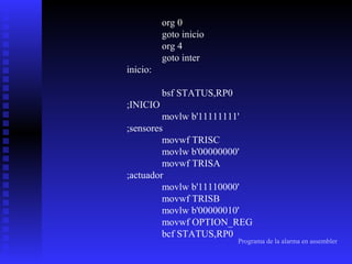 org 0
goto inicio
org 4
goto inter
inicio:
bsf STATUS,RP0
;INICIO
movlw b'11111111'
;sensores
movwf TRISC
movlw b'00000000'
movwf TRISA
;actuador
movlw b'11110000'
movwf TRISB
movlw b'00000010'
movwf OPTION_REG
bcf STATUS,RP0

Programa de la alarma en assembler

 