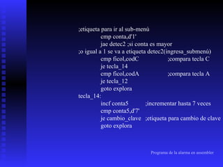 ;etiqueta para ir al sub-menú
cmp conta,d'1'
jae detec2 ;si conta es mayor
;o igual a 1 se va a etiqueta detec2(ingresa_submenú)
cmp ficol,codC
;compara tecla C
je tecla_14
cmp ficol,codA
;compara tecla A
je tecla_12
goto explora
tecla_14:
incf conta5
;incrementar hasta 7 veces
cmp conta5,d'7'
je cambio_clave ;etiqueta para cambio de clave
goto explora

Programa de la alarma en assembler

 
