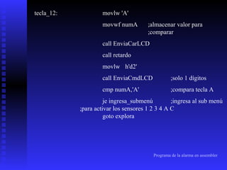 tecla_12:

movlw 'A'
movwf numA

;almacenar valor para
;comparar

call EnviaCarLCD
call retardo
movlw h'd2'
call EnviaCmdLCD

;solo 1 dígitos

cmp numA,'A'

;compara tecla A

je ingresa_submenú
;ingresa al sub menú
;para activar los sensores 1 2 3 4 A C
goto explora

Programa de la alarma en assembler

 